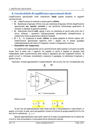 L’amplificatore operazionale                                                                   6

   4. Caratteristiche di amplificatore operazionale ideale
L’amplificatore operazionale viene considerato ideale quando presenta le seguenti
caratteristiche:
   • Ad - Amplificazione di tensione a catena aperta, infinito.
   • Ri - Resistenza d’ingresso infinita. Con una resistenza d’ingresso infinita l’amplificatore
       operazionale non assorbe corrente e non permette all’eventuale generatore di
       tensione in ingresso di generare potenza.
   • Ru - Resistenza d’uscita nulla, uguale a zero. La resistenza di uscita nulla evita che il
       carico influenzi i parametri dell’operazionale, permettendo all’amplificatore di
       comportarsi come un generatore ideale di tensione.
   • B = f2 – f1 Larghezza di banda infinita. La banda passante B infinita implica che
       l’amplificatore operazionale amplifica tutti i segnali con lo stesso guadagno
       indipendentemente dal valore di frequenza, inclusa la componente continua.
   • Insensibilità alla temperatura
       Un amplificatore operazionale con le caratteristiche ideali quando è utilizzato ad anello
chiuso farà in modo che il rapporto tra segnale di uscita e segnale di ingresso sarà
indipendente dalle caratteristiche dello stesso e dipenderà solo dai componenti esterni. Di
questi circuiti ci interessa, normalmente, conoscere il guadagno, la resistenza d'ingresso e
quella d'uscita.
   Valutiamo in modo approssimato il comportamento del circuito. Per far ciò assumiamo che

                                              A ≅∞
                                                 d




                                      Fig. 7 – Circuito equivalente



       Allora si avrà:
                                      vu                              vi
                               vi =      ≅0                  ii =        ≅0
                                      Ad                              Ri
       Si noti che tali approssimazioni sono valide solo per il funzionamento in zona lineare, in
quanto, al di fuori di essa, non è più possibile trovare un fattore di proporzionalità fra Vi e Vu
né è lecito considerare A = ∞ .
                           d

       Queste approssimazioni sono molto usate sia in sede di progettazione sia di analisi dei
circuiti e, solo se necessario, si procederà ad un calcolo più rigoroso.

Ed. 1.0                           www.claudiocancelli.it                              Febb. 2012
 