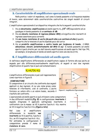 L’amplificatore operazionale                                                                                       7

   5. Caratteristiche di amplificatore operazionale reale
       Nella pratica i valori di impedenza, così come la banda passante e la frequenza massima
di lavoro, sono determinati dalle caratteristiche costruttive dei singoli modelli di circuiti
integrati.
L'amplificatore operazionale è un dispositivo integrato che ha le seguenti caratteristiche:
   1. Ha un elevatissima amplificazione ad anello aperto Ad, (105 ÷106 ) equivalente ad un
       guadagno in banda passante di un centinaio di dB;
   2. Ha una elevata resistenza di ingresso (almeno 1MΩ); ciò significa che i morsetti di
       ingresso assorbono poca corrente
   3. Ha una bassa resistenza di uscita (da pochi ohm a un centinaio di ohm ); questo
       comporta che la tensione di uscita dipende poco dal carico
    4. Ha un prodotto amplificazione a centro banda per larghezza di banda , il GBW,
       abbastanza elevato (orientativamente dal MHz in su); la banda passante ad anello
       aperto è però stretta per via dell'elevata amplificazione ad anello aperto. Nel tipo 741,
       ad esempio, la larghezza di banda ad anello aperto è solo una decina di Hz.

   6. L’ Amplificatore differenziale ad anello aperto
Si definisce amplificatore differenziale un amplificatore capace di fornire alla sua uscita un
segnale pari alla differenza,eventualmente amplificata, di segnali ai suoi due ingressi.
Amplificatore di questo tipo si può così schematizzare:

                    Vu=Ad*(V1-V2)
L’amplificatore differenziale si può così rappresentare
come riportato in figura 8.
 COMPARATORE
Il comparatore è un circuito che confronta due segnali
applicati ai due ingressi, di cui uno viene preso come
tensione di riferimento, cioè di confronto. L'uscita
                                                                  Figura 8 - Amplificatore Operazionale
fornisce un valore alto o un valore basso, secondo il
risultato del confronto.                                                                     Vu


L’operazionale ad anello aperto si può utilizzare come comparatore
in due differenti modalità (Fig. 9): in configurazione invertente il                                          V2
segnale d’ingresso V applicato sull’ingresso invertente è
confrontato con la massa: se V2 è positivo l’uscita è –Vcc mentre
se V2 è negativo l’uscita è Vcc (figura a lato).

Nel     caso      di     amplificatore
differenziale    in   modalità      non
invertente se V1 è positiva, l’uscita è
Vcc, se V1 è negativa l’uscita è -Vcc.
Per entrambe le configurazioni il
comparatore prende il nome di
rivelatore di zero.                       Figura 9 – Rivelatore di zero invertente e di zero non invertente

Ed. 1.0                            www.claudiocancelli.it                                           Febb. 2012
 