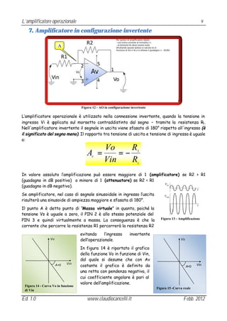 L’amplificatore operazionale                                                                                     9

   7. Amplificatore in configurazione invertente

                       A




                                    Figura 12 - AO in configurazione invertente

L’amplificatore operazionale è utilizzato nella connessione invertente, quando la tensione in
ingresso Vi è a   pplicata sul morsetto contraddistinto dal segno – tramite la resistenza R1 .
Nell'amplificatore invertente il segnale in uscita viene sfasato di 180° rispetto all'ingresso (è
il significato del segno meno). Il rapporto tra tensione di uscita e tensione di ingresso è uguale
a:

                                                   Vo     R
                                       A =V
                                                       =−                2


                                                   Vin    R              1


In valore assoluto l’amplificazione può essere maggiore di 1 (amplificatore) se R2 > R1
(guadagno in dB positivo) o minore di 1 (attenuatore) se R2 < R1
(guadagno in dB negativo).
Se amplificatore, nel caso di segnale sinusoidale in ingresso l’uscita
risulterà una sinusoide di ampiezza maggiore e sfasata di 180°.
Il punto A è detto punto di “Massa virtuale” in quanto, poiché la
tensione Vs è uguale a zero, il PIN 2 è allo stesso potenziale del
PIN 3 e quindi virtualmente a massa. La conseguenza è che la                        Figura 13 - Amplificazione

corrente che percorre la resistenza R1 percorrerà la resistenza R2
                                    evitando     l’ingresso         invertente
                 Vo                 dell’operazionale.                                           Vo

                                    In figura 14 è riportato il grafico
                                    della funzione Vo in funzione di Vin,
                                    dal quale si desume che con Av
                                    costante il grafico è definito da
                      A <0   Vin                                                                            Vin
                                                                                                      A<0
                                    una retta con pendenza negativa, il
                                    cui coefficiente angolare è pari al
                                    valore dell’amplificazione.
 Figura 14 - Curva Vo in funzione
                                                                                  Figura 15 -Curva reale
 di Vin

Ed. 1.0                                www.claudiocancelli.it                                      Febb. 2012
 