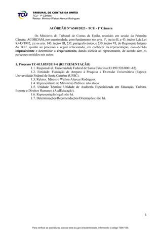 1
TRIBUNAL DE CONTAS DA UNIÃO
TCU - 1ª Câmara
Relator: Ministro Walton Alencar Rodrigues
ACÓRDÃO Nº 6540/2023 - TCU - 1ª Câmara
Os Ministros do Tribunal de Contas da União, reunidos em sessão da Primeira
Câmara, ACORDAM, por unanimidade, com fundamento nos arts. 1º, inciso II, e 43, inciso I, da Lei
8.443/1992, c/c os arts. 143, inciso III, 237, parágrafo único, e 250, inciso VI, do Regimento Interno
do TCU, quanto ao processo a seguir relacionado, em conhecer da representação, considerá-la
improcedente e determinar o arquivamento, dando ciência ao representante, de acordo com os
pareceres emitidos nos autos:
1. Processo TC-013.855/2019-0 (REPRESENTAÇÃO)
1.1. Responsável: Universidade Federal de Santa Catarina (83.899.526/0001-82).
1.2. Entidade: Fundação de Amparo à Pesquisa e Extensão Universitária (Fapeu);
Universidade Federal de Santa Catarina (UFSC).
1.3. Relator: Ministro Walton Alencar Rodrigues.
1.4. Representante do Ministério Público: não atuou.
1.5. Unidade Técnica: Unidade de Auditoria Especializada em Educação, Cultura,
Esporte e Direitos Humanos (AudEducação).
1.6. Representação legal: não há.
1.7. Determinações/Recomendações/Orientações: não há.
Para verificar as assinaturas, acesse www.tcu.gov.br/autenticidade, informando o código 73947135.
 