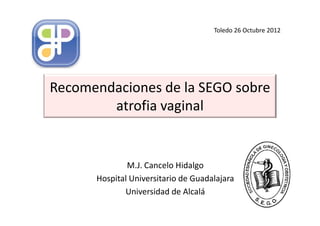 Toledo 26 Octubre 2012




Recomendaciones de la SEGO sobre
        atrofia vaginal


              M.J. Cancelo Hidalgo
      Hospital Universitario de Guadalajara
             Universidad de Alcalá
 