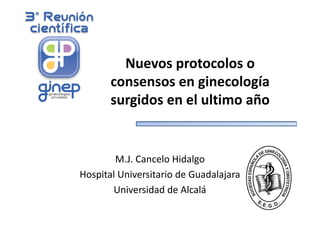 Nuevos protocolos o 
consensos en ginecología 
surgidos en el ultimo año 
M.J. Cancelo Hidalgo 
Hospital Universitario de Guadalajara 
Universidad de Alcalá 
 
