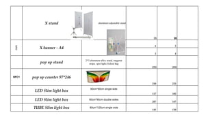 X stand aluminum adjustable stand
35 28
6 5
5 4
pop up stand
2*3 aluminum alloy stand, maganet
stripe, spot light,Oxford bag
250 200
SFC1 pop up counter 97*246
250 225
LED Slim light box
60cm*90cm single side
117 105
LED Slim light box 60cm*90cm double sides
207 187
TUBE Slim light box 80cm*120cm single side
145 130
mini
X banner - A4
 