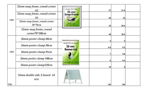32mm snap frame ,round corner
A2 27 21.6
32mm snap frame ,round corner
A1 40 32
32mm snap frame ,round corner
50*70cm 33 26.4
32mm snap frame ,round
corner70*100cm 49 39.2
26mm poster clamp 60cm
5 4
26mm poster clamp 80cm
6.5 5.2
26mm poster clamp 85cm
7 5.6
26mm poster clamp 100cm
8 6.4
26mm poster clamp120cm
10 8
2701
32mm double side A board A1
size
125 100
1203
1252
 