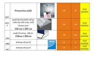 2210
Promotion table 100 90
YENİ
QİYMƏT
1015-
2
model 20 retractable roll up-
with clip roller way , with
chrome cover
150 cm x 205 cm
130 110
YENİ
MƏHSUL
1011
model 19 roll up（HK-1)-
150cm x 205cm
120 100
YENİ
MƏHSUL
6001
desktop roll up A4 10 8
YENİ
MƏHSUL
6002
desktop roll up A3 10 8
YENİ
MƏHSUL
 