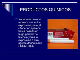 PRODUCTOS QUIMICOS Iniciadores: solo se requiere una única exposición, pero el cáncer no aparece hasta pasado un largo periodo de latencia y tras la exposición a otro agente denominado PROMOTOR 