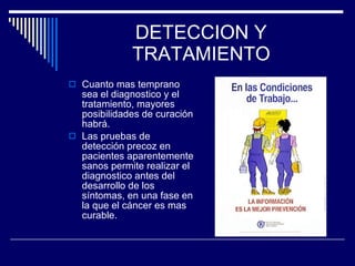 DETECCION Y TRATAMIENTO Cuanto mas temprano sea el diagnostico y el tratamiento, mayores posibilidades de curación habrá. Las pruebas de detección precoz en pacientes aparentemente sanos permite realizar el diagnostico antes del desarrollo de los síntomas, en una fase en la que el cáncer es mas curable. 