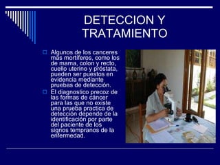 DETECCION Y TRATAMIENTO Algunos de los canceres mas mortíferos, como los de mama, colon y recto, cuello uterino y próstata, pueden ser puestos en evidencia mediante pruebas de detección. El diagnostico precoz de las formas de cáncer para las que no existe una prueba practica de detección depende de la identificación por parte del paciente de los signos tempranos de la enfermedad . 