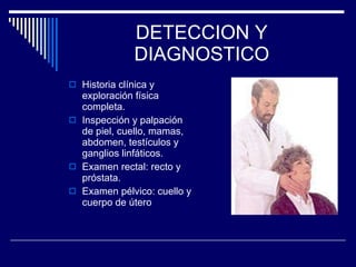 DETECCION Y DIAGNOSTICO Historia clínica y exploración física completa. Inspección y palpación de piel, cuello, mamas, abdomen, testículos y ganglios linfáticos. Examen rectal: recto y próstata. Examen pélvico: cuello y cuerpo de útero 