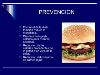 PREVENCION El control de la dieta también reduce la mortalidad. Disminuir la ingesta calórico para evitar la obesidad. Reducción de las calorías procedentes de la grasa a un 20% de la dieta. Reducción del consumo de carnes rojas. 
