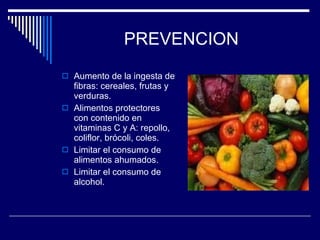 PREVENCION Aumento de la ingesta de fibras: cereales, frutas y verduras. Alimentos protectores con contenido en vitaminas C y A: repollo, coliflor, brócoli, coles. Limitar el consumo de alimentos ahumados. Limitar el consumo de alcohol. 