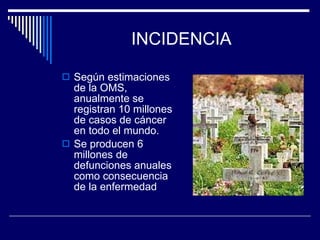 INCIDENCIA Según estimaciones de la OMS, anualmente se registran 10 millones de casos de cáncer en todo el mundo. Se producen 6 millones de defunciones anuales como consecuencia de la enfermedad 