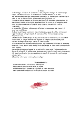 El Cáncer
El cáncer sigue siendo uno de los mayores y más peligrosos enemigos de nuestro propio
cuerpo, con un elevado índice de mortalidad en personas mayores de 40 años.
Hay numerosos estudios que correlacionan la incidencia de determinados canceres con el
estilo de vida los hábitos, dietas, profesiones, lugar geográfico, etc.
El cáncer es una enfermedad de carácter genético que se produce al ser eliminados las
restricciones que limitan la división celular en células de tejidos ya diferenciados; en la
mayoría de los casos es una enfermedad adquirida y con frecuencia de carácter
irreversible.
La complejidad del cáncer radica en que no hay una única causa que lo produzca y si
numerosas modalidades.
El cáncer constituye el crecimiento descontrolado de un grupo de células dentro de un
tejido, iniciándose así la producción de una masa celular diferenciada del resto y
denominada tumor.
Este tumor esta constituido por un conjunto de células “no invasoras” que se encuentran
encapsuladas ,en el lugar donde se han originado no han producido daños a tejidos
cercanos ,se les puede decir que este es un tumor benigno.
Si al crecimiento y la proliferación incontrolada, hay que sumarle la facultad de invasión y
dispersión a otros tejidos con la producción de metástasis , el tumor será catalogado como
tumor maligno.
Los tumores primarios son los que se forman en el tejido original y metástasis los que
derivan de la invasión de células cancerigenas a otros tejidos, la terapia hasta el momento a
sido la extirpación quirúrgica, acompañada en la mayoría de los casos de radioterapia o
quimioterapia.
Diferencias entre tumor benigno y tumor maligno:



                                  TUMOR BENIGNO:
 No necesariamente avanzan hacia la malignidad
 Mantienen el parecido con el tejido de origen.
 No todos los tipos celulares del tejido han de estar implicados .
 Muchas veces están separados del tejido normal que los rodea.
 