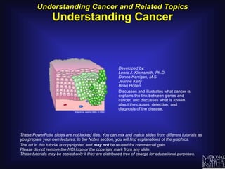 Understanding Cancer and Related Topics Understanding Cancer Developed by:Lewis J. Kleinsmith, Ph.D.Donna Kerrigan, M.S.Jeanne KellyBrian Hollen Discusses and illustrates what cancer is, explains the link between genes and cancer, and discusses what is known about the causes, detection, and diagnosis of the disease. These PowerPoint slides are not locked files. You can mix and match slides from different tutorials as you prepare your own lectures. In the Notes section, you will find explanations of the graphics.  The art in this tutorial is copyrighted and may not be reused for commercial gain.Please do not remove the NCI logo or the copyright mark from any slide. These tutorials may be copied only if they are distributed free of charge for educational purposes. 