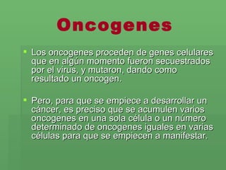 Oncogenes Los oncogenes proceden de genes celulares que en algún momento fueron secuestrados por el virus, y mutaron, dando como resultado un oncogen.  Pero, para que se empiece a desarrollar un cáncer, es   preciso que se acumulen varios oncogenes en una sola célula o un número determinado de oncogenes iguales en varias células para que se empiecen a manifestar.  