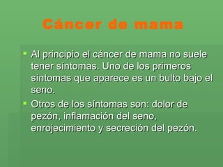 Cáncer de mama Al principio el cáncer de mama no suele tener síntomas. Uno de los primeros síntomas que aparece es un bulto bajo el seno.  Otros de los síntomas son: dolor de pezón, inflamación del seno, enrojecimiento y secreción del pezón.  
