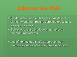 Cáncer de Piel Se da  sobre todo en las personas de piel blanca, y que han mucho tiempo expuestas a los rayos solares.  Sobre todo, si se produjeron numerosas quemaduras solares.  Los síntomas que suelen aparecer, son manchas, que cambian de forma o de color. 