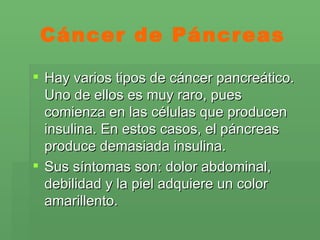 Cáncer de Páncreas Hay varios tipos de cáncer pancreático. Uno de ellos es muy raro, pues comienza en las células que producen insulina. En estos casos, el páncreas produce demasiada insulina. Sus síntomas son: dolor abdominal, debilidad y la piel adquiere un color amarillento. 