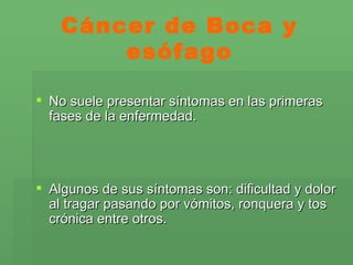 Cáncer de Boca y esófago No suele presentar síntomas en las primeras fases de la enfermedad.  Algunos de sus síntomas son: dificultad y dolor al tragar pasando por vómitos, ronquera y tos crónica entre otros. 