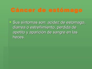 Cáncer de estómago Sus síntomas son: acidez de estomago, diarrea o estreñimiento, perdida de apetito y aparición de sangre en las heces. 