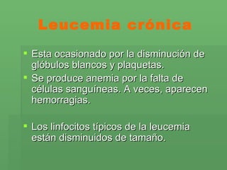 Leucemia crónica Esta ocasionado por la disminución de glóbulos blancos y plaquetas. Se produce anemia por la falta de células sanguíneas. A veces, aparecen hemorragias.  Los linfocitos típicos de la leucemia están disminuidos de tamaño.  