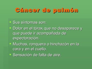 Cáncer de pulmón Sus síntomas son:  Dolor en el tórax que no desaparece y que puede ir acompañada de expectoración. Muchas, ronquera o hinchazón en la cara y en el cuello. Sensación de falta de aire.  