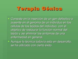 Terapia Génica Consiste en la inserción de un gen defectivo o ausente en el genoma de un individuo en las células de los tejidos del individuo, con el objetivo de restaurar la función normal del tejido y así eliminar los síntomas de una enfermedad en general. Aunque la técnica todavía esta en desarrollo, se ha utilizado con cierto éxito.  