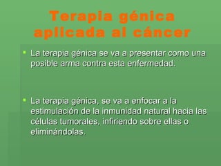Terapia génica aplicada al cáncer La terapia génica se va a presentar como una posible arma contra esta enfermedad. La terapia génica, se va a enfocar a la estimulación de la inmunidad natural hacia las células tumorales, infiriendo sobre ellas o eliminándolas. 