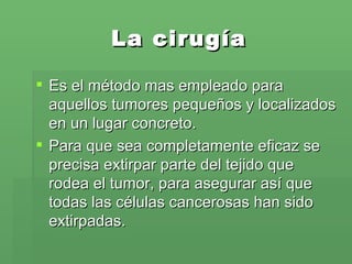 La cirugía Es el método mas empleado para aquellos tumores pequeños y localizados en un lugar concreto.  Para que sea completamente eficaz se precisa extirpar parte del tejido que rodea el tumor, para asegurar así que todas las células cancerosas han sido extirpadas. 