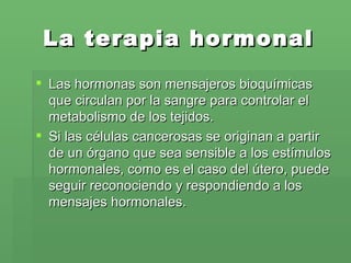 La terapia hormonal Las hormonas son mensajeros bioquímicas que circulan por la sangre para controlar el metabolismo de los tejidos.  Si las células cancerosas se originan a partir de un órgano que sea sensible a los estímulos hormonales, como es el caso del útero, puede seguir reconociendo y respondiendo a los mensajes hormonales. 