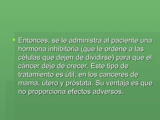 Entonces, se le administra al paciente una hormona inhibitoria (que le ordene a las células que dejen de dividirse) para que el cáncer deje de crecer. Este tipo de tratamiento es útil, en los canceres de mama, útero y próstata. Su ventaja es que no proporciona efectos adversos.  