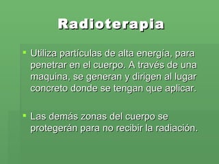 Radioterapia Utiliza partículas de alta energía, para penetrar en el cuerpo. A través de una maquina, se generan y dirigen al lugar concreto donde se tengan que aplicar. Las demás zonas del cuerpo se protegerán para no recibir la radiación.  