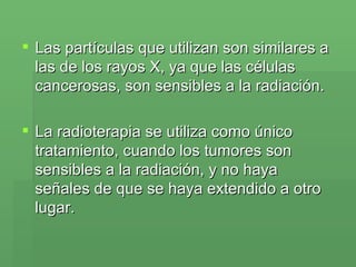 Las partículas que utilizan son similares a las de los rayos X, ya que las células cancerosas, son sensibles a la radiación.  La radioterapia se utiliza como único tratamiento, cuando los tumores son sensibles a la radiación, y no haya señales de que se haya extendido a otro lugar.  