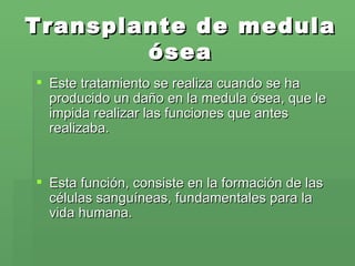Transplante de medula ósea Este tratamiento se realiza cuando se ha producido un daño en la medula ósea, que le impida realizar las funciones que antes realizaba. Esta función, consiste en la formación de las células sanguíneas, fundamentales para la vida humana.  
