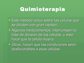 Quimioterapia Este método actúa sobre las células que se dividen con gran rapidez.  Algunos medicamentos, interrumpen la fase de división de las células, y esto hace que la célula muera.  Otros, hacen que las condiciones sean desfavorables a esas células.  