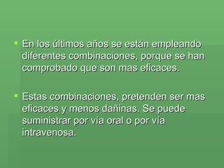 En los últimos años se están empleando diferentes combinaciones, porque se han comprobado que son mas eficaces. Estas combinaciones, pretenden ser mas eficaces y menos dañinas. Se puede suministrar por vía oral o por vía intravenosa.  