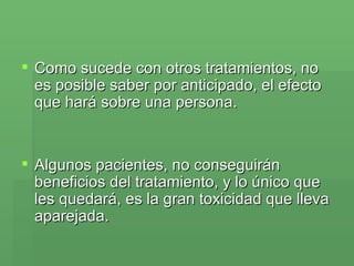 Como sucede con otros tratamientos, no es posible saber por anticipado, el efecto que hará sobre una persona.  Algunos pacientes, no conseguirán beneficios del tratamiento, y lo único que les quedará, es la gran toxicidad que lleva aparejada. 