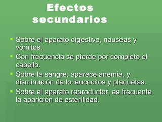 Efectos secundarios Sobre el aparato digestivo, nauseas y vómitos. Con frecuencia se pierde por completo el cabello.  Sobre la sangre, aparece anemia, y disminución de lo leucocitos y plaquetas. Sobre el aparato reproductor, es frecuente la aparición de esterilidad. 