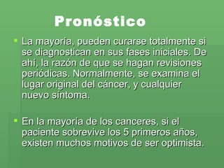 Pronóstico La mayoría, pueden curarse totalmente si se diagnostican en sus fases iniciales. De ahí, la razón de que se hagan revisiones periódicas. Normalmente, se examina el lugar original del cáncer, y cualquier nuevo síntoma.  En la mayoría de los canceres, si el paciente sobrevive los 5 primeros años, existen muchos motivos de ser optimista. 