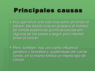 Principales causas Hay que llevar una vida mas sana, evitando el tabaco, las dietas ricas en grasas o el manejo de ciertas sustancias químicas toxicas son algunos de los pasos a seguir para intentar evitar el cáncer. Pero, también, hay una cierta influencia genética y hereditaria, pudiéndose dar varias veces, en la misma familia un mismo tipo de cáncer. 