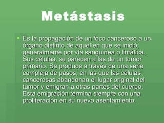 Metástasis Es la propagación de un foco canceroso a un órgano distinto de aquel en que se inició, generalmente por vía sanguínea o linfática. Sus células, se parecen a las de un tumor primario. Se produce a través de una serie compleja de pasos, en las que las células cancerosas abandonan el lugar original del tumor y emigran a otras partes del cuerpo. Esta emigración termina siempre con una proliferación en su nuevo asentamiento. 