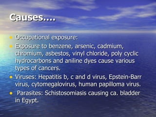 Causes…. Occupational exposure: Exposure to benzene, arsenic, cadmium, chromium, asbestos, vinyl chloride, poly cyclic hydrocarbons and aniline dyes cause various types of cancers. Viruses: Hepatitis b, c and d virus, Epstein-Barr virus, cytomegalovirus, human papilloma virus. Parasites: Schistosomiasis causing ca. bladder in Egypt.  