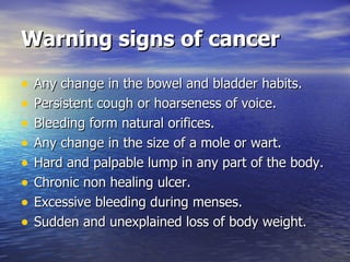 Warning signs of cancer Any change in the bowel and bladder habits. Persistent cough or hoarseness of voice. Bleeding form natural orifices. Any change in the size of a mole or wart. Hard and palpable lump in any part of the body. Chronic non healing ulcer. Excessive bleeding during menses. Sudden and unexplained loss of body weight. 