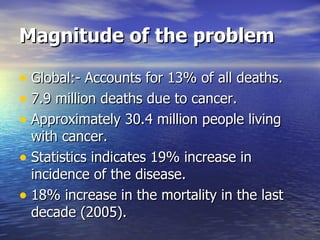 Magnitude of the problem Global:- Accounts for 13% of all deaths. 7.9 million deaths due to cancer. Approximately 30.4 million people living with cancer. Statistics indicates 19% increase in incidence of the disease. 18% increase in the mortality in the last decade (2005). 