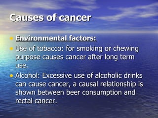 Causes of cancer Environmental factors: Use of tobacco: for smoking or chewing purpose causes cancer after long term use. Alcohol: Excessive use of alcoholic drinks can cause cancer, a causal relationship is shown between beer consumption and rectal cancer. 