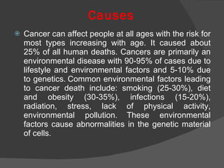 Causes Cancer can affect people at all ages with the risk for most types increasing with age. It caused about  25 % of   all human deaths. Cancers are primarily an environmental disease with 90-95% of cases due to lifestyle and environmental factors and 5-10% due to genetics.   Common environmental factors leading to cancer death include: smoking (25-30%), diet and obesity (30-35%), infections (15-20%), radiation, stress, lack of physical activity, environmental pollution.   These environmental factors cause abnormalities in the genetic material of cells. 