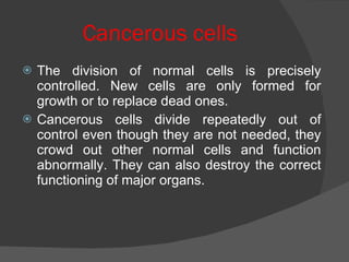 Cancerous cells The division of normal cells is precisely controlled. New cells are only formed for growth or to replace dead ones. Cancerous cells divide repeatedly out of control even though they are not needed, they crowd out other normal cells and function abnormally. They can also destroy the correct functioning of major organs. 