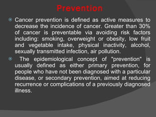 Prevention Cancer prevention is defined as active measures to decrease the incidence of cancer. Greater than 30% of cancer is preventable via avoiding risk factors including: smoking, overweight or obesity, low fruit and vegetable intake, physical inactivity, alcohol, sexually transmitted infection, air pollution. The epidemiological concept of "prevention" is usually defined as either primary prevention, for people who have not been diagnosed with a particular disease, or secondary prevention, aimed at reducing recurrence or complications of a previously diagnosed illness. 