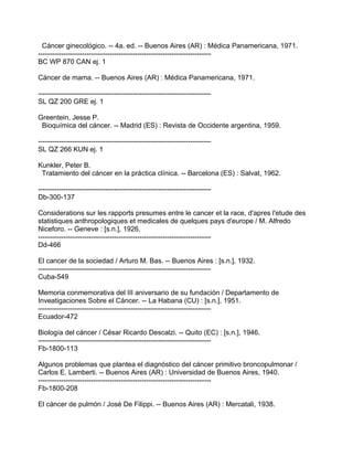 Cáncer ginecológico. -- 4a. ed. -- Buenos Aires (AR) : Médica Panamericana, 1971.
---------------------------------------------------------------------------
BC WP 870 CAN ej. 1

Cáncer de mama. -- Buenos Aires (AR) : Médica Panamericana, 1971.

---------------------------------------------------------------------------
SL QZ 200 GRE ej. 1

Greentein, Jesse P.
 Bioquímica del cáncer. -- Madrid (ES) : Revista de Occidente argentina, 1959.

---------------------------------------------------------------------------
SL QZ 266 KUN ej. 1

Kunkler, Peter B.
 Tratamiento del cáncer en la práctica clínica. -- Barcelona (ES) : Salvat, 1962.

---------------------------------------------------------------------------
Db-300-137

Considerations sur les rapports presumes entre le cancer et la race, d'apres l'etude des
statistiques anthropologiques et medicales de quelques pays d'europe / M. Alfredo
Niceforo. -- Geneve : [s.n.], 1926.
---------------------------------------------------------------------------
Dd-466

El cancer de la sociedad / Arturo M. Bas. -- Buenos Aires : [s.n.], 1932.
---------------------------------------------------------------------------
Cuba-549

Memoria conmemorativa del III aniversario de su fundación / Departamento de
Inveatigaciones Sobre el Cáncer. -- La Habana (CU) : [s.n.], 1951.
---------------------------------------------------------------------------
Ecuador-472

Biología del cáncer / César Ricardo Descalzi. -- Quito (EC) : [s.n.], 1946.
---------------------------------------------------------------------------
Fb-1800-113

Algunos problemas que plantea el diagnóstico del cáncer primitivo broncopulmonar /
Carlos E. Lamberti. -- Buenos Aires (AR) : Universidad de Buenos Aires, 1940.
---------------------------------------------------------------------------
Fb-1800-208

El cáncer de pulmón / José De Filippi. -- Buenos Aires (AR) : Mercatali, 1938.
 