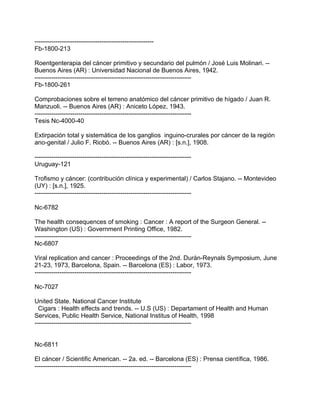 ---------------------------------------------------------
Fb-1800-213

Roentgenterapia del cáncer primitivo y secundario del pulmón / José Luis Molinari. --
Buenos Aires (AR) : Universidad Nacional de Buenos Aires, 1942.
---------------------------------------------------------------------------
Fb-1800-261

Comprobaciones sobre el terreno anatómico del cáncer primitivo de hígado / Juan R.
Manzuoli. -- Buenos Aires (AR) : Aniceto López, 1943.
---------------------------------------------------------------------------
Tesis Nc-4000-40

Extirpación total y sistemática de los ganglios inguino-crurales por cáncer de la región
ano-genital / Julio F. Riobó. -- Buenos Aires (AR) : [s.n.], 1908.

---------------------------------------------------------------------------
Uruguay-121

Trofismo y cáncer: (contribución clínica y experimental) / Carlos Stajano. -- Montevideo
(UY) : [s.n.], 1925.
---------------------------------------------------------------------------

Nc-6782

The health consequences of smoking : Cancer : A report of the Surgeon General. --
Washington (US) : Government Printing Office, 1982.
---------------------------------------------------------------------------
Nc-6807

Viral replication and cancer : Proceedings of the 2nd. Durán-Reynals Symposium, June
21-23, 1973, Barcelona, Spain. -- Barcelona (ES) : Labor, 1973.
---------------------------------------------------------------------------

Nc-7027

United State. National Cancer Institute
  Cigars : Health effects and trends. -- U.S (US) : Departament of Health and Human
Services, Public Health Service, National Institus of Health, 1998
---------------------------------------------------------------------------


Nc-6811

El cáncer / Scientific American. -- 2a. ed. -- Barcelona (ES) : Prensa científica, 1986.
---------------------------------------------------------------------------
 